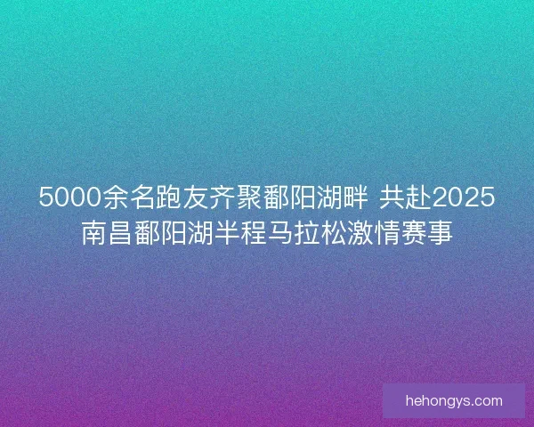 5000余名跑友齐聚鄱阳湖畔 共赴2025南昌鄱阳湖半程马拉松激情赛事